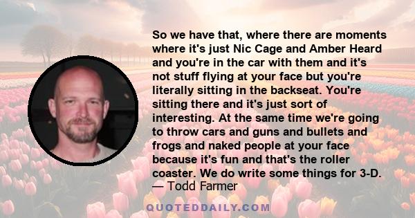 So we have that, where there are moments where it's just Nic Cage and Amber Heard and you're in the car with them and it's not stuff flying at your face but you're literally sitting in the backseat. You're sitting there