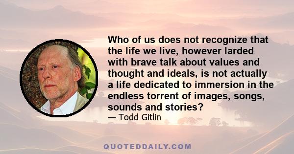 Who of us does not recognize that the life we live, however larded with brave talk about values and thought and ideals, is not actually a life dedicated to immersion in the endless torrent of images, songs, sounds and