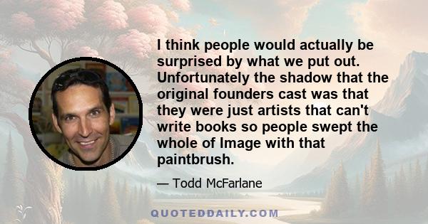I think people would actually be surprised by what we put out. Unfortunately the shadow that the original founders cast was that they were just artists that can't write books so people swept the whole of Image with that