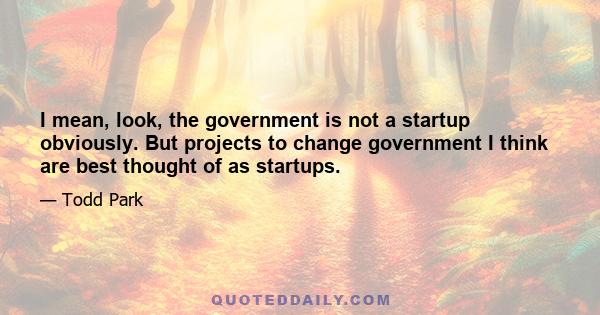 I mean, look, the government is not a startup obviously. But projects to change government I think are best thought of as startups.