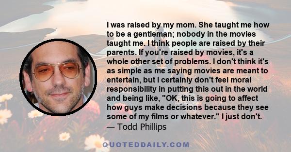I was raised by my mom. She taught me how to be a gentleman; nobody in the movies taught me. I think people are raised by their parents. If you're raised by movies, it's a whole other set of problems. I don't think it's
