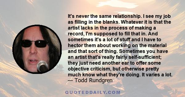 It's never the same relationship. I see my job as filling in the blanks. Whatever it is that the artist lacks in the process of making a record, I'm supposed to fill that in. And sometimes it's a lot of stuff and I have