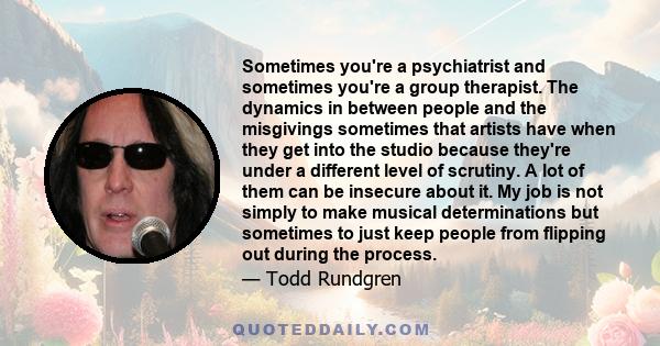 Sometimes you're a psychiatrist and sometimes you're a group therapist. The dynamics in between people and the misgivings sometimes that artists have when they get into the studio because they're under a different level
