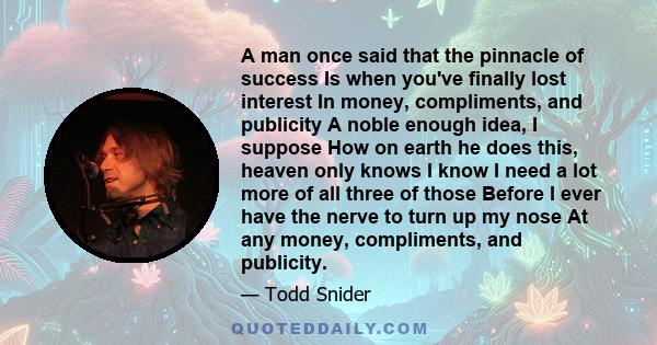 A man once said that the pinnacle of success Is when you've finally lost interest In money, compliments, and publicity A noble enough idea, I suppose How on earth he does this, heaven only knows I know I need a lot more