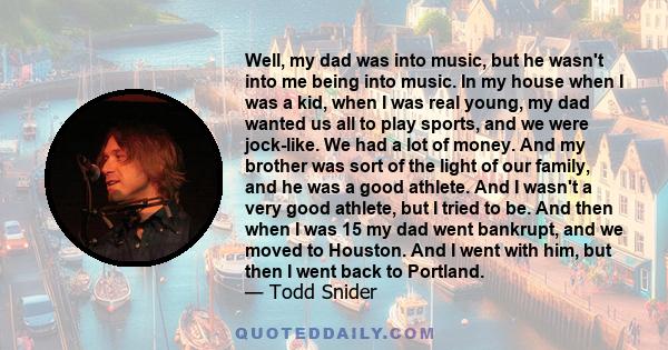 Well, my dad was into music, but he wasn't into me being into music. In my house when I was a kid, when I was real young, my dad wanted us all to play sports, and we were jock-like. We had a lot of money. And my brother