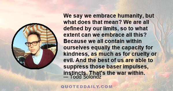 We say we embrace humanity, but what does that mean? We are all defined by our limits, so to what extent can we embrace all this? Because we all contain within ourselves equally the capacity for kindness, as much as for