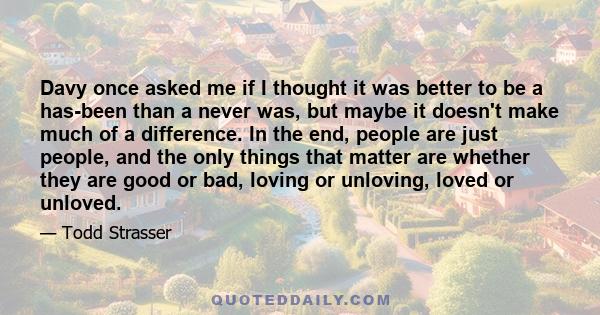 Davy once asked me if I thought it was better to be a has-been than a never was, but maybe it doesn't make much of a difference. In the end, people are just people, and the only things that matter are whether they are