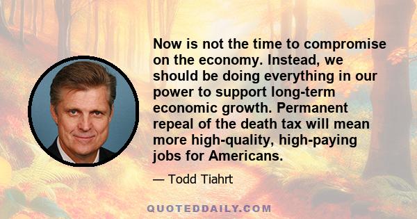 Now is not the time to compromise on the economy. Instead, we should be doing everything in our power to support long-term economic growth. Permanent repeal of the death tax will mean more high-quality, high-paying jobs