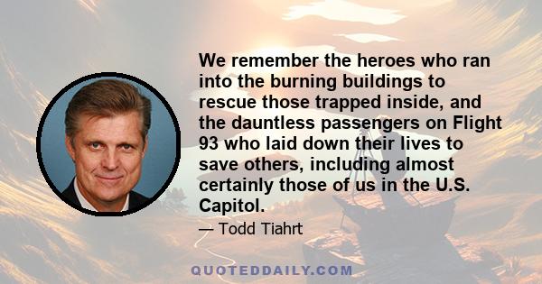 We remember the heroes who ran into the burning buildings to rescue those trapped inside, and the dauntless passengers on Flight 93 who laid down their lives to save others, including almost certainly those of us in the