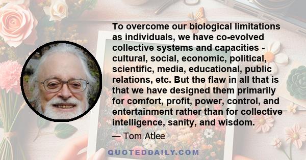 To overcome our biological limitations as individuals, we have co-evolved collective systems and capacities - cultural, social, economic, political, scientific, media, educational, public relations, etc. But the flaw in