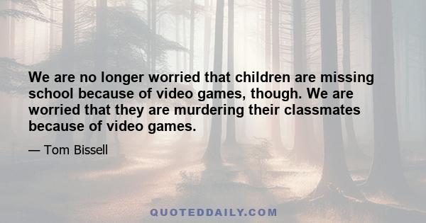 We are no longer worried that children are missing school because of video games, though. We are worried that they are murdering their classmates because of video games.