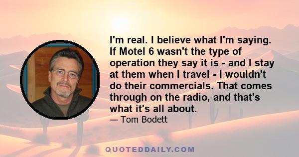 I'm real. I believe what I'm saying. If Motel 6 wasn't the type of operation they say it is - and I stay at them when I travel - I wouldn't do their commercials. That comes through on the radio, and that's what it's all