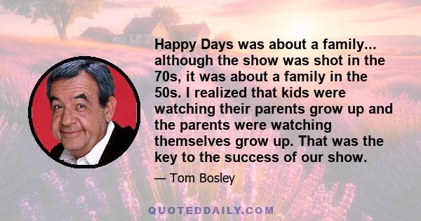 Happy Days was about a family... although the show was shot in the 70s, it was about a family in the 50s. I realized that kids were watching their parents grow up and the parents were watching themselves grow up. That