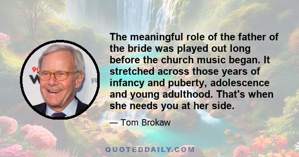 The meaningful role of the father of the bride was played out long before the church music began. It stretched across those years of infancy and puberty, adolescence and young adulthood. That's when she needs you at her