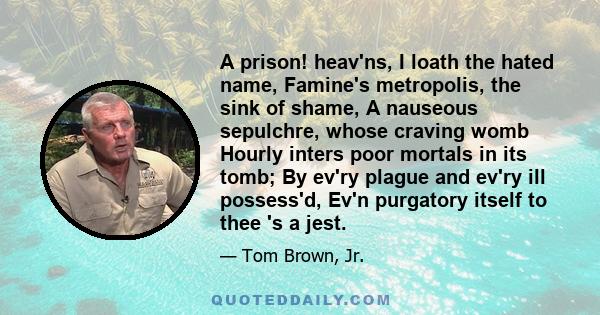 A prison! heav'ns, I loath the hated name, Famine's metropolis, the sink of shame, A nauseous sepulchre, whose craving womb Hourly inters poor mortals in its tomb; By ev'ry plague and ev'ry ill possess'd, Ev'n purgatory