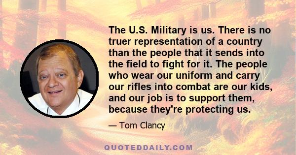 The U.S. Military is us. There is no truer representation of a country than the people that it sends into the field to fight for it. The people who wear our uniform and carry our rifles into combat are our kids, and our