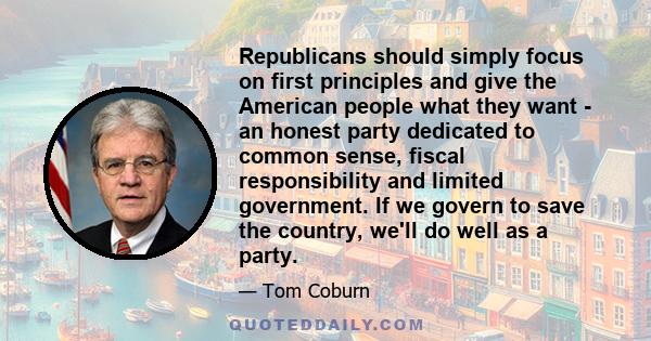 Republicans should simply focus on first principles and give the American people what they want - an honest party dedicated to common sense, fiscal responsibility and limited government. If we govern to save the