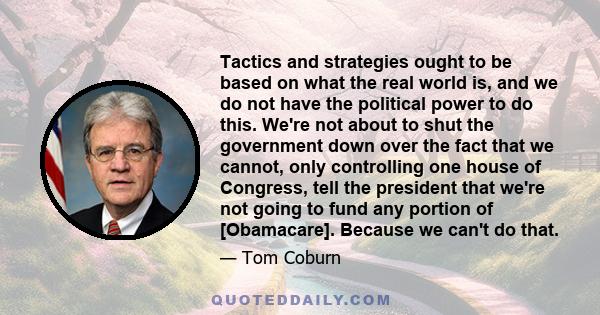 Tactics and strategies ought to be based on what the real world is, and we do not have the political power to do this. We're not about to shut the government down over the fact that we cannot, only controlling one house
