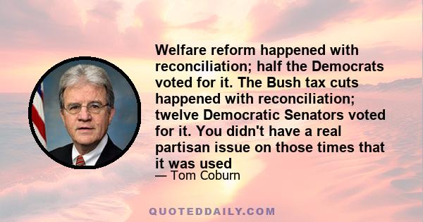 Welfare reform happened with reconciliation; half the Democrats voted for it. The Bush tax cuts happened with reconciliation; twelve Democratic Senators voted for it. You didn't have a real partisan issue on those times