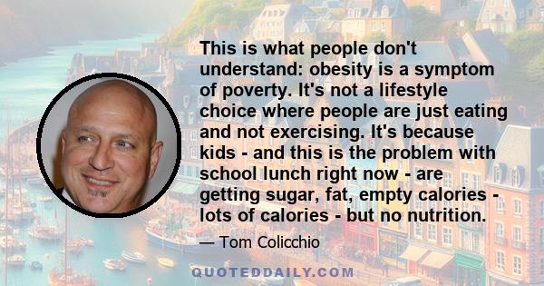 This is what people don't understand: obesity is a symptom of poverty. It's not a lifestyle choice where people are just eating and not exercising. It's because kids - and this is the problem with school lunch right now