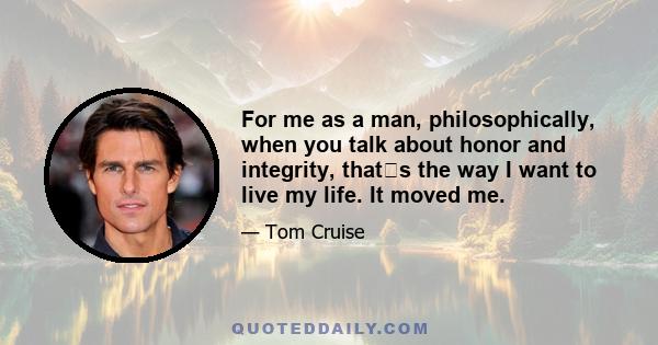 For me as a man, philosophically, when you talk about honor and integrity, thats the way I want to live my life. It moved me.