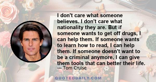 I don't care what someone believes. I don't care what nationality they are. But if someone wants to get off drugs, I can help them. If someone wants to learn how to read, I can help them. If someone doesn't want to be a