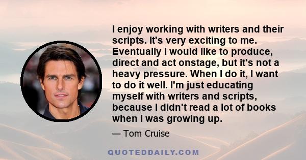 I enjoy working with writers and their scripts. It's very exciting to me. Eventually I would like to produce, direct and act onstage, but it's not a heavy pressure. When I do it, I want to do it well. I'm just educating