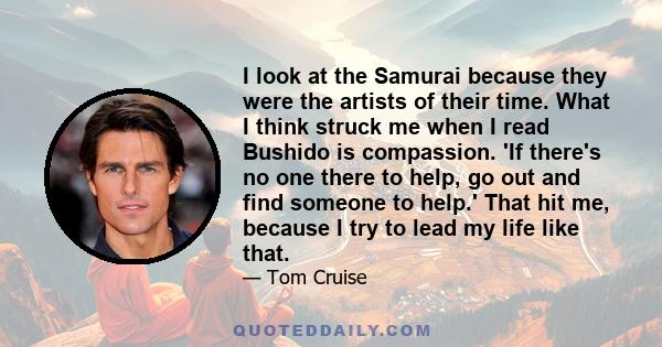 I look at the Samurai because they were the artists of their time. What I think struck me when I read Bushido is compassion. 'If there's no one there to help, go out and find someone to help.' That hit me, because I try