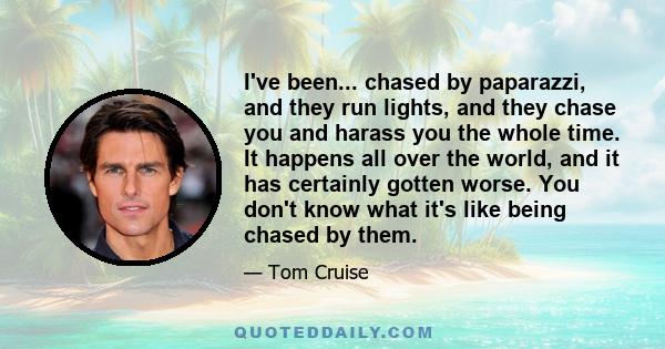 I've been... chased by paparazzi, and they run lights, and they chase you and harass you the whole time. It happens all over the world, and it has certainly gotten worse. You don't know what it's like being chased by