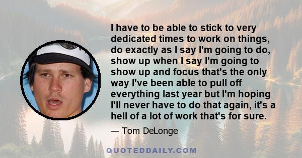 I have to be able to stick to very dedicated times to work on things, do exactly as I say I'm going to do, show up when I say I'm going to show up and focus that's the only way I've been able to pull off everything last