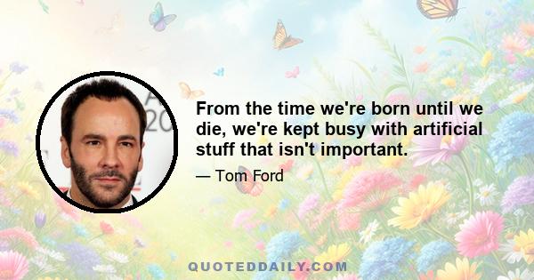 From the time we're born until we die, we're kept busy with artificial stuff that isn't important.
