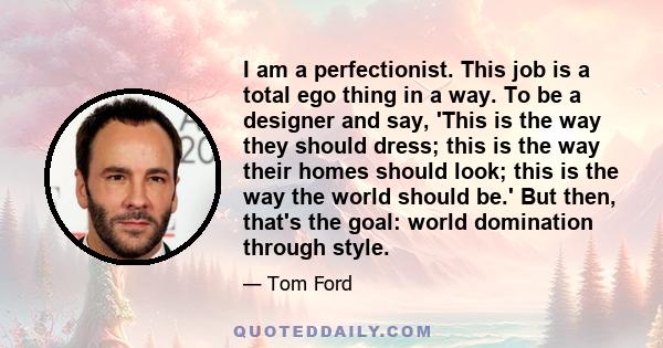 I am a perfectionist. This job is a total ego thing in a way. To be a designer and say, 'This is the way they should dress; this is the way their homes should look; this is the way the world should be.' But then, that's