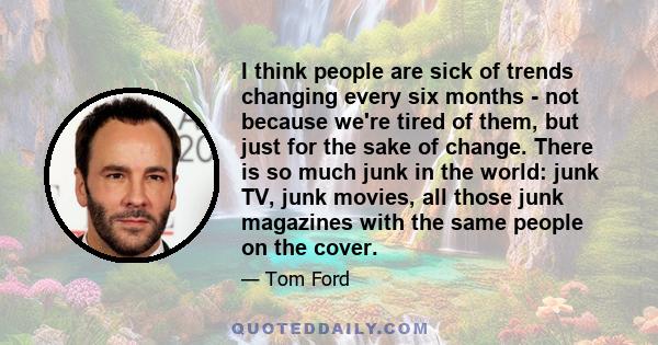 I think people are sick of trends changing every six months - not because we're tired of them, but just for the sake of change. There is so much junk in the world: junk TV, junk movies, all those junk magazines with the