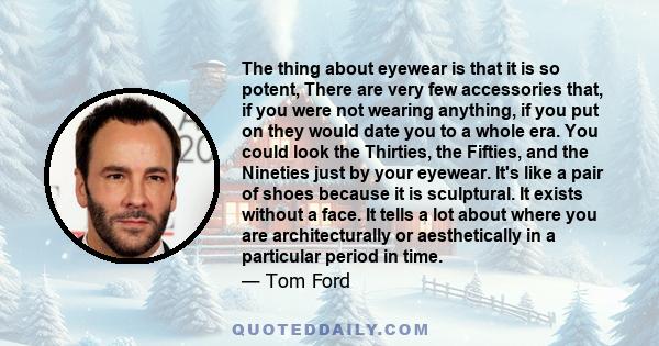 The thing about eyewear is that it is so potent, There are very few accessories that, if you were not wearing anything, if you put on they would date you to a whole era. You could look the Thirties, the Fifties, and the