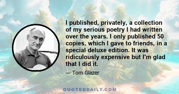 I published, privately, a collection of my serious poetry I had written over the years. I only published 50 copies, which I gave to friends, in a special deluxe edition. It was ridiculously expensive but I'm glad that I