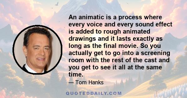 An animatic is a process where every voice and every sound effect is added to rough animated drawings and it lasts exactly as long as the final movie. So you actually get to go into a screening room with the rest of the