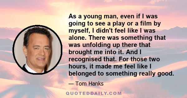 As a young man, even if I was going to see a play or a film by myself, I didn't feel like I was alone. There was something that was unfolding up there that brought me into it. And I recognised that. For those two hours,