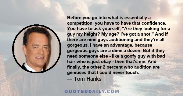 Before you go into what is essentially a competition, you have to have that confidence. You have to ask yourself, Are they looking for a guy my height? My age? I've got a shot. And if there are nine guys auditioning and