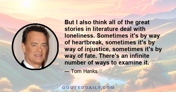 But I also think all of the great stories in literature deal with loneliness. Sometimes it's by way of heartbreak, sometimes it's by way of injustice, sometimes it's by way of fate. There's an infinite number of ways to