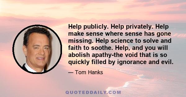 Help publicly. Help privately. Help make sense where sense has gone missing. Help science to solve and faith to soothe. Help, and you will abolish apathy-the void that is so quickly filled by ignorance and evil.
