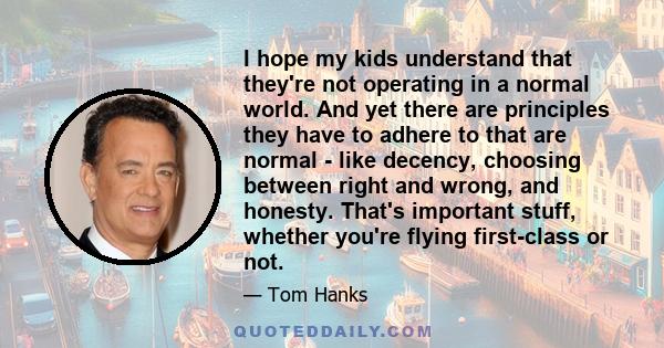 I hope my kids understand that they're not operating in a normal world. And yet there are principles they have to adhere to that are normal - like decency, choosing between right and wrong, and honesty. That's important