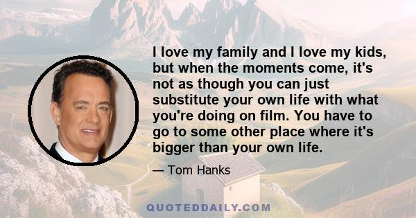 I love my family and I love my kids, but when the moments come, it's not as though you can just substitute your own life with what you're doing on film. You have to go to some other place where it's bigger than your own
