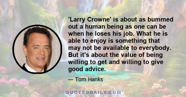 'Larry Crowne' is about as bummed out a human being as one can be when he loses his job. What he is able to enjoy is something that may not be available to everybody. But it's about the value of being willing to get and
