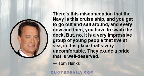 There's this misconception that the Navy is this cruise ship, and you get to go out and sail around, and every now and then, you have to swab the deck. But, no, it is a very impressive group of young people that live at