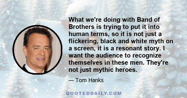 What we're doing with Band of Brothers is trying to put it into human terms, so it is not just a flickering, black and white myth on a screen, it is a resonant story. I want the audience to recognize themselves in these