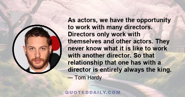 As actors, we have the opportunity to work with many directors. Directors only work with themselves and other actors. They never know what it is like to work with another director. So that relationship that one has with
