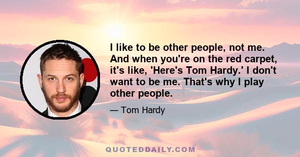 I like to be other people, not me. And when you're on the red carpet, it's like, 'Here's Tom Hardy.' I don't want to be me. That's why I play other people.