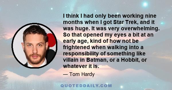 I think I had only been working nine months when I got Star Trek, and it was huge. It was very overwhelming. So that opened my eyes a bit at an early age, kind of how not be frightened when walking into a responsibility