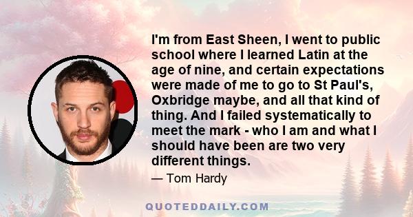 I'm from East Sheen, I went to public school where I learned Latin at the age of nine, and certain expectations were made of me to go to St Paul's, Oxbridge maybe, and all that kind of thing. And I failed systematically