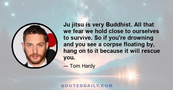Ju jitsu is very Buddhist. All that we fear we hold close to ourselves to survive. So if you're drowning and you see a corpse floating by, hang on to it because it will rescue you.